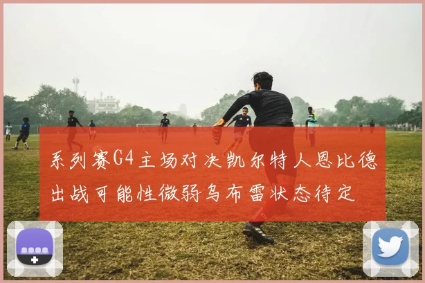 系列赛G4主场对决凯尔特人恩比德出战可能性微弱乌布雷状态待定