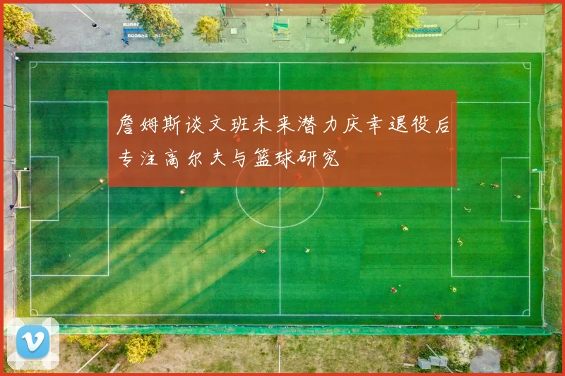 詹姆斯谈文班未来潜力庆幸退役后专注高尔夫与篮球研究