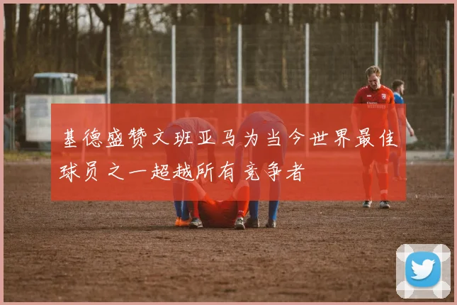 基德盛赞文班亚马为当今世界最佳球员之一超越所有竞争者
