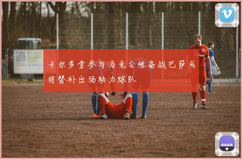 卡尔多索参与马竞合练备战巴萨或将替补出场助力球队