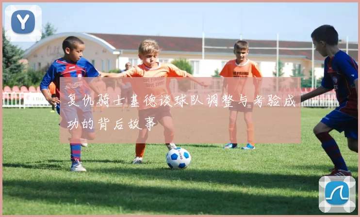 复仇骑士基德谈球队调整与考验成功的背后故事