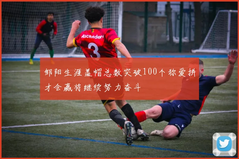 邹阳生涯盖帽总数突破100个称爱拼才会赢将继续努力奋斗