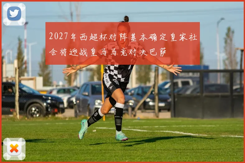 2027年西超杯对阵基本确定皇家社会将迎战皇马马竞对决巴萨
