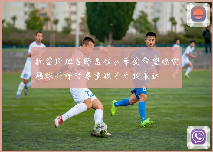 托雷斯坦言膝盖难以承受希望继续踢球并呼吁尊重孩子自我表达