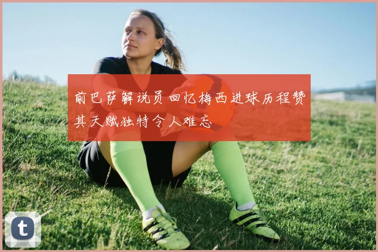 前巴萨解说员回忆梅西进球历程赞其天赋独特令人难忘