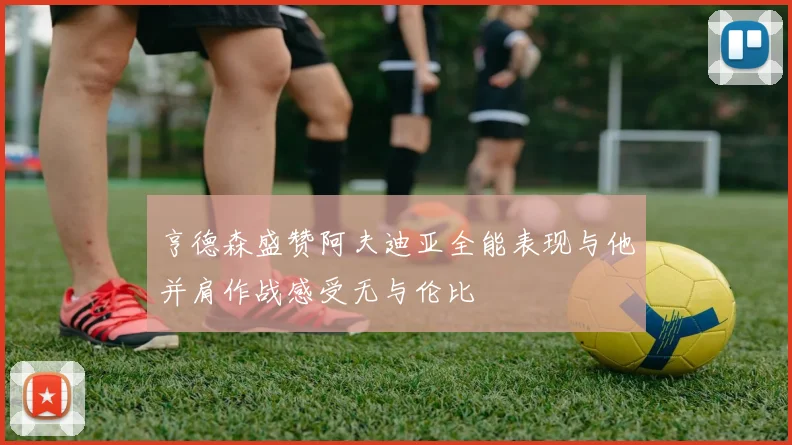 亨德森盛赞阿夫迪亚全能表现与他并肩作战感受无与伦比